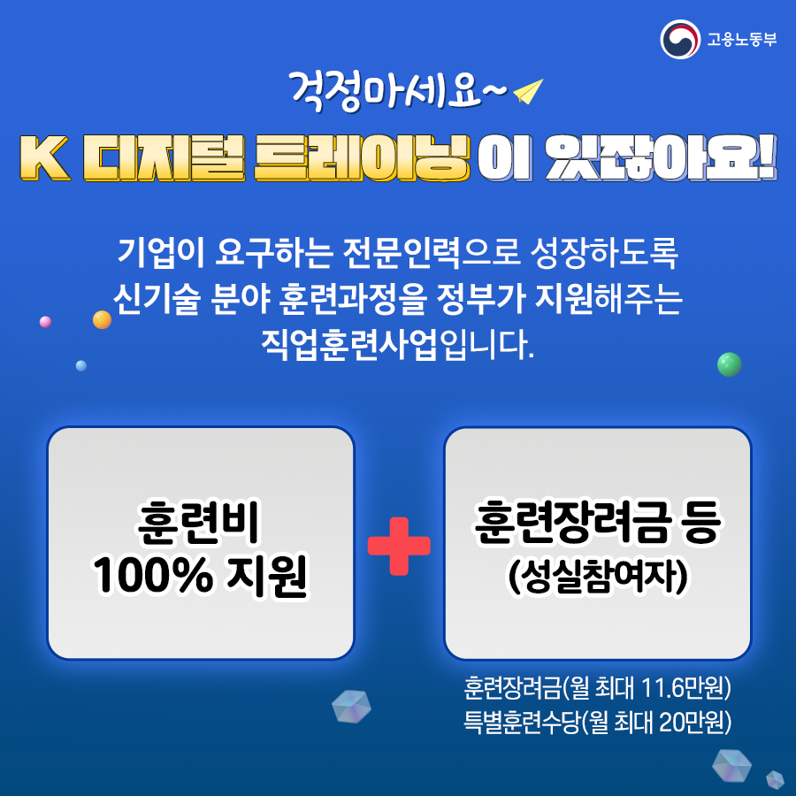 고용노동부 걱정마세요~ K 디지털 트레이닝이 있잖아요!
  기업이 요구하는 전문인력으로 성장하도록 신기술 분야 훈련과정을 정부가 지원해주는 직업훈련사업입니다.
  훈련비 100% 지원 + 훈련장려금 등(성실참여자) 훈련장려금(월 최대 11.6만원) 특별훈련수당(월 최대 20만원)