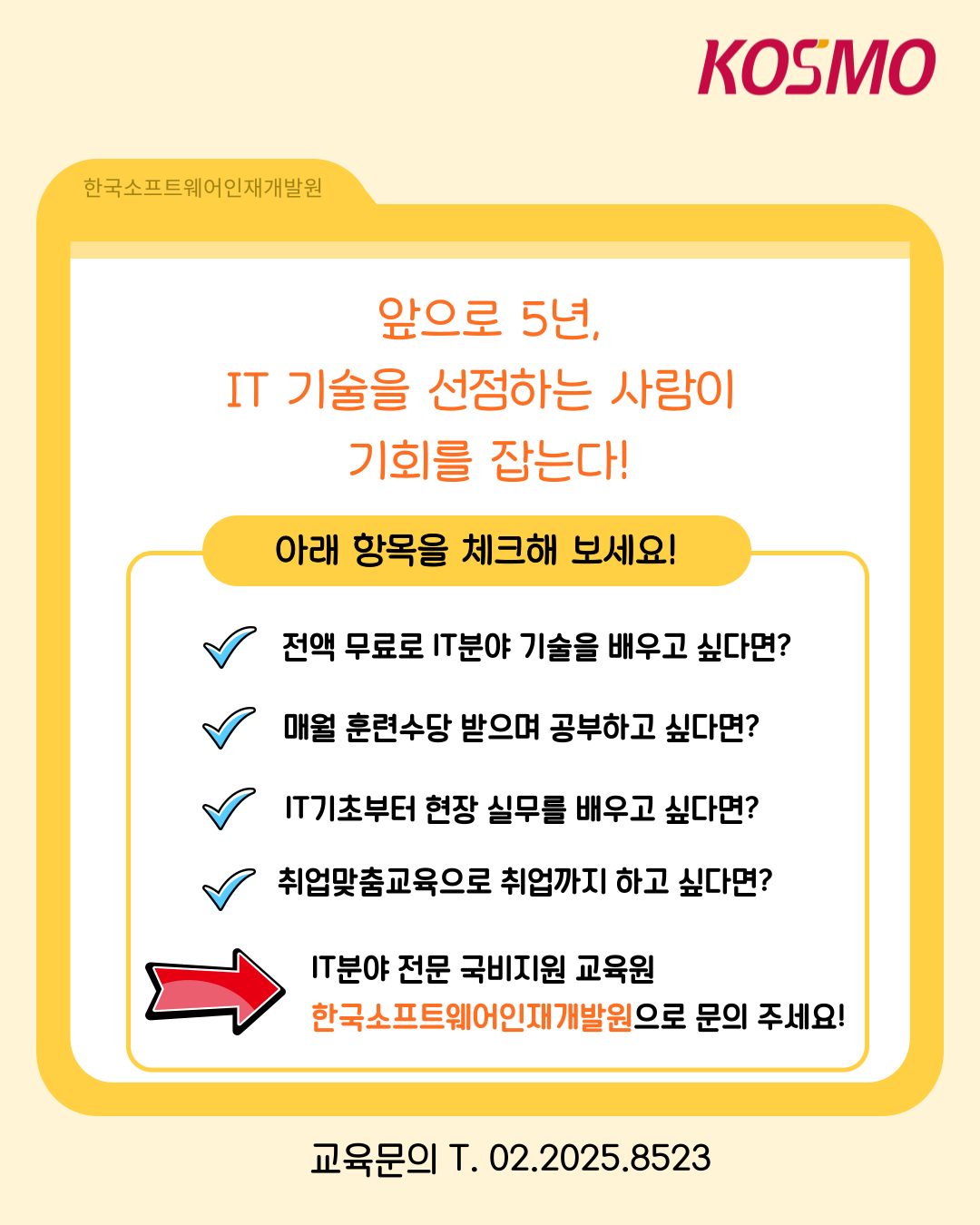 앞으로 5년, IT 기술을 선점하는 사람이 기회를 잡는다!
  아래 항목을 체크해 보세요!
  전액 무료로 IT분야 기술을 배우고 싶다면?
  매월 훈련수당 받으며 공부하고 싶다면?
  IT기초부터 현장 실무를 배우고 싶다면?
  취업맞춤교육으로 취업까지 하고 싶다면?
  ->IT분야 전문 국비지원 교육원 한국소프트웨어인재개발원으로 문의 주세요!
  교육문의 T. 02.2025.8523
    