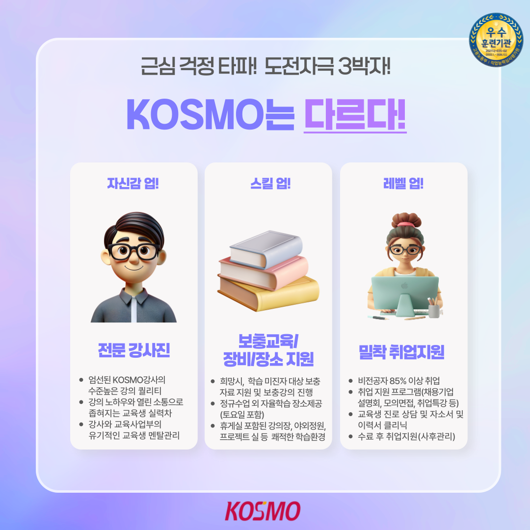 근심 걱정 타파! 도전자극 3박자! KOSMO는 다르다! 자신감 업!: 전문 강사진 엄선된 KOSMO강사의 수준높은 강의 퀄리티 강의 노하우와 열린 소통으로 좁혀지는 교육생 실력차 강사와 교육사업부의 유기적인 교육생 멘탈관리
  스킬 업!: 보충교육/장비/장소 지원 희망시, 학습 미진자 대상 보충자료 지원 및 보충강의 진행 정규수업 외 자율학습 장소제공 (토요일 포함) 휴게실 포함된 강의장, 야외정원, 프로젝트 실 등 쾌적한 학습환경
  레벨 업!: 밀착 취업지원 비전공자 85% 이상 취업 취업 지원 프로그램(채용기업설명회, 모의면접, 취업특강 등) 교육생 진로 상담 및 자소서 및 이력서 클리닉 수료 후 취업지원(사후관리)