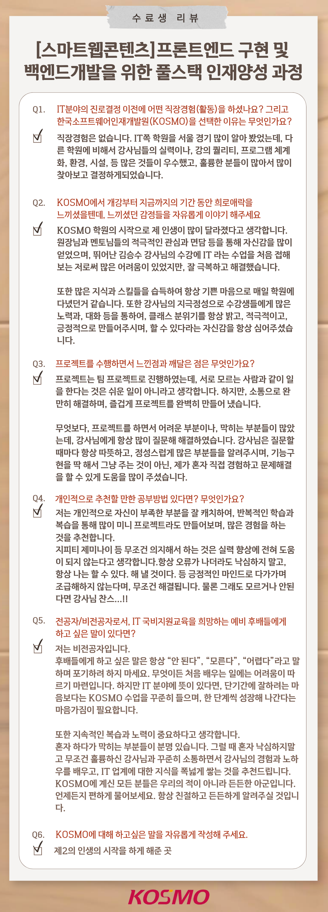 수료생 리뷰 [스마트웹콘텐츠]프론트엔드 구현 및 백엔드개발을 위한 풀스택 인재양성 과정 Q1. IT분야의 진로결정 이전에 어떤 직장경험(활동)을 하셨나요? 그리고 한국소프트웨어인재개발원(KOSMO)을 선택한 이유는 무엇인가요?
A1.  직장경험은 없습니다. IT쪽 학원은 서울 경기 많이 알아 봤었는데, 다른 학원에 비해서 강사님들의 실력이나, 강의 퀄리티, 프로그램 체계화, 환경, 시설, 등 많은 것들이 우수했고, 훌륭한 분들이 많아서 많이 찾아보고 결정하게되었습니다.

Q2. KOSMO에서 개강부터 지금까지의 기간 동안 희로애락을 느끼셨을텐데, 느낌셨던 감정들을 자유롭게 이야기 해주세요
A2.  KOSMO 학원의 시작으로 제 인생이 많이 달라졌다고 생각합니다. 원장님과 멘토님들의 적극적인 관심과 면담 등을 통해 자신감을 많이 얻었으며, 뛰어난 김승수 강사님의 수강에 IT 라는 수업을 처음 접해보는 저로써 많은 어려움이 있었지만, 잘 극복하고 해결했습니다.
또한 많은 지식과 스킬들을 습득하여 항상 기쁜 마음으로 매일 학원에 다녔던거 같습니다. 또한 강사님의 지극정성으로 수강생들에게 많은 노력과, 대화 등을 통하여, 클래스 분위기를 항상 밝고, 적극적이고, 긍정적으로 만들어주시며, 할 수 있다는 자신감을 항상 심어주셨습니다.

Q3. 프로젝트를 수행하면서 느낀점과 깨달은 점은 무엇인가요?
A3. 프로젝트는 팀 프로젝트로 진행하였는데, 서로 모르는 사람과 같이 일을 한다는 것은 쉬운 일이 아니라고 생각합니다. 하지만, 소통으로 완만히 해결하며, 즐겁게 프로젝트를 완벽히 만들어 냈습니다.
무엇보다, 프로젝트를 하면서 어려운 부분이나, 막히는 부분들이 많았는데, 강사님에게 항상 많이 질문해 해결하였습니다. 강사님은 질문할때마다 항상 따뜻하고, 정성스럽게 많은 부분들을 알려주시며, 기능구현을 딱 해서 그냥 주는 것이 아닌, 제가 혼자 직접 경험하고 문제해결을 할 수 있게 도움을 많이 주셨습니다.

Q4. 개인적으로 추천할 만한 공부방법 있다면? 무엇인가요?
A4.  저는 개인적으로 자신의 부족한 부분을 잘 캐치하여, 반복적인 학습과 복습을 통해 많이 미니 프로젝트라도 만들어보며, 많은 경험을 하는 것을 추천합니다. 지피티 제미나이 등 무조건 의지해서 하는 것은 실력 향상에 전혀 도움이 되지 않는다고 생각합니다. 항상 오류가 나더라도 낙심하지 말고, 항상 나는 할 수 있다. 해 낼 것이다. 등 긍정적인 마인드로 다가가며 조금해지지 않는다며, 무조건 해결됩니다. 물론 그래도 모르거나 안된다면 강사님 찬스…!!

Q5. 전공자/비전공자로서, IT 국비지원교육을 희망하는 예비 후배들에게 하고 싶은 말이 있다면?
A5.  저는 비전공자입니다. 후배들에게 하고 싶은 말은 항상 “안 된다”, “모르겠다”, “어렵다”라고 말하며 포기하려 하지 마세요. 무엇이든 처음 배우는 일에는 어려움이 따르기 마련입니다. 하지만 IT 분야에 뜻이 있다면, 단기간에 잘하려는 마음보다는 KOSMO 수업을 꾸준히 들으며, 한 단계씩 성장해 나간다는 마음가짐이 필요합니다.
또한 지속적인 복습과 노력이 중요하다고 생각합니다. 혼자 하다가 막히는 부분들이 분명 있습니다. 그럴 때 혼자 낙심하지말고 무조건 훌륭하신 강사님과 꾸준히 소통하면서 강사님의 경험과 노하우를 배우고, IT 업계에 대한 지식을 폭넓게 쌓는 것을 추천드립니다. KOSMO에 계신 모든 분들은 우리의 적이 아니라 든든한 아군입니다. 언제든지 편하게 물어보세요. 항상 친절하고 든든하게 알려주실 것입니다.

Q6. KOSMO에 대해 하고싶은 말을 자유롭게 작성해 주세요.
A6.  제2의 인생의 시작을 하게 해준 곳
