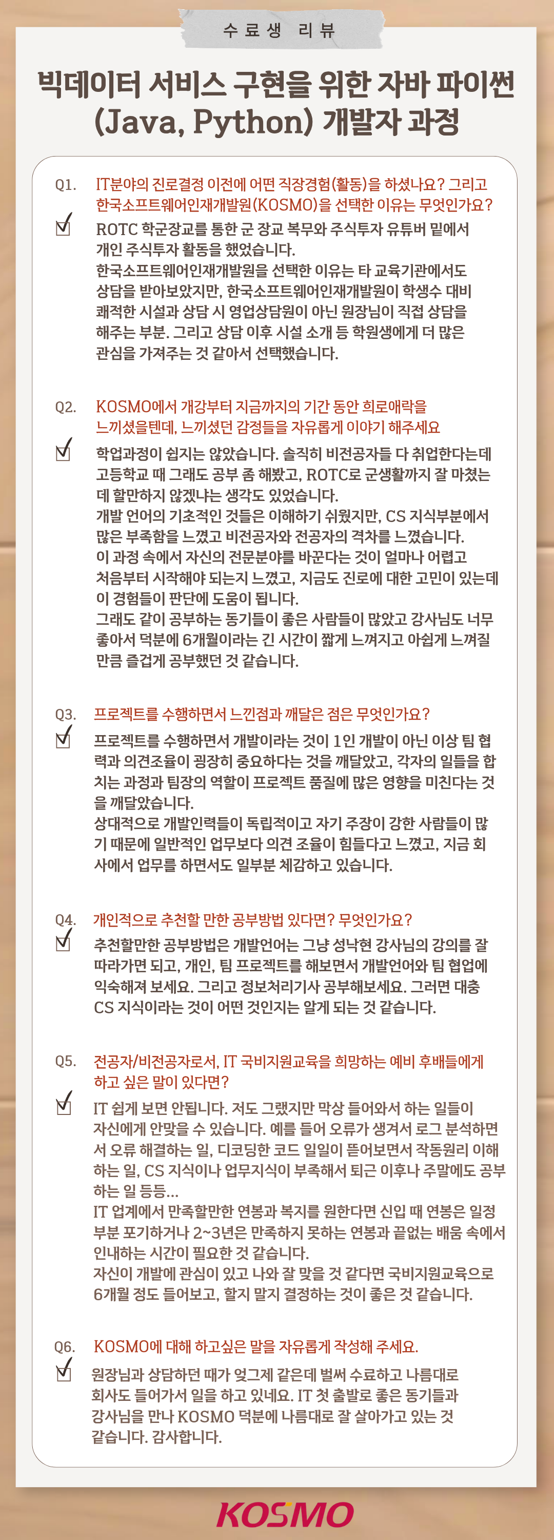 수료생 리뷰 빅데이터 서비스 구현을 위한 자바 파이썬 (Java, Python) 개발자 과정 Q1. IT분야의 진로결정 이전에 어떤 직장경험(활동)을 하셨나요? 그리고 한국소프트웨어인재개발원(KOSMO)을 선택한 이유는 무엇인가요?
A1. ROTC 학군장교를 통한 군 장교 복무와 주식투자 유튜버 밑에서 개인 주식투자 활동을 했었습니다.
한국소프트웨어인재개발원을 선택한 이유는 타 교육기관에서도 상담을 받아보았지만,
한국소프트웨어인재개발원이 학생수 대비 쾌적한 시설과 상담 시 영업상담원이 아닌 원장님이 직접 상담을 해주는 부분, 그리고 상담 이후 시설 소개 등 학원생에게 더 많은 관심을 가져주는 것 같아서 선택했습니다.

Q2. KOSMO에서 개강부터 지금까지의 기간 동안 희로애락을 느끼셨을텐데, 느끼셨던 감정들을 자유롭게 이야기 해주세요
A2. 학업과정이 쉽지는 않았습니다. 솔직히 비전공자들 다 취업한다는데 고등학교 때 그래도 공부 좀 해봤고, ROTC로 군생활까지 잘 마쳤는데 할만하지 않겠냐는 생각도 있었습니다. 개발 언어의 기초적인 것들은 이해하기 쉬웠지만, CS 지식부분에서 많은 부족함을 느꼈고 비전공자와 전공자의 격차를 느꼈습니다.
이 과정 속에서 자신의 전문분야를 바꾼다는 것이 얼마나 어렵고 처음부터 시작해야 되는지 느꼈고, 지금도 진로에 대한 고민이 있는데 이 경험들이 판단에 도움이 됩니다.
그래도 같이 공부하는 동기들이 좋은 사람들이 많았고 강사님도 너무 좋아서 덕분에 6개월이라는 긴 시간이 짧게 느껴지고 아쉽게 느껴질 만큼 즐겁게 공부했던 것 같습니다.

Q3. 프로젝트를 수행하면서 느낀점과 깨달은 점은 무엇인가요?
A3.  프로젝트를 수행하면서 개발이라는 것이 1인 개발이 아닌 이상 팀 협력과 의견조율이 굉장히 중요하다는 것을 깨달았고, 각자의 일들을 합치는 과정과 팀장의 역할이 프로젝트 품질에 많은 영향을 미친다는 것을 깨달았습니다.
상대적으로 개발인력들이 독립적이고 자기 주장이 강한 사람들이 많기 때문에 일반적인 업무보다 의견 조율이 힘들다고 느꼈고, 지금 회사에서 업무를 하면서도 일부분 체감하고 있습니다.

Q4. 개인적으로 추천할 만한 공부방법 있다면? 무엇인가요?
A4. 추천할만한 공부방법은 개발언어는 그냥 성낙현 강사님의 강의를 잘 따라가면 되고, 개인, 팀 프로젝트를 해보면서 개발언어와 팀 협업에 익숙해져 보세요. 그리고 정보처리기사 공부해보세요. 그러면 대충 CS 지식이라는 것이 어떤 것인지는 알게 되는 것 같습니다.

Q5. 전공자/비전공자로서, IT 국비지원교육을 희망하는 예비 후배들에게 하고 싶은 말이 있다면?
A5.  IT 쉽게 보면 안됩니다. 저도 그랬지만 막상 들어와서는 하는 일들이 자신에게 안맞을 수 있습니다. 예를 들어 오류가 생겨서 로그 분석하면서 오류 해결하는 일, 디코딩한 코드 일일이 뜯어보면서 작동원리 이해하는 일, CS 지식이나 업무지식이 부족해서 퇴근 이후나 주말에도 공부하는 일 등등...
IT 업계에서 만족할만한 연봉과 복지를 원한다면 신입 때 연봉은 일정 부분 포기하거나 2~3년은 만족하지 못하는 연봉과 끝없는 배움 속에서 인내하는 시간이 필요할 것 같습니다. 자신이 개발에 관심이 있고 나와 잘 맞을 것 같다면 국비지원교육으로 6개월 정도 들어보고, 할지 말지 결정하는 것이 좋은 것 같습니다.

Q6. KOSMO에 대해 하고 싶은 말을 자유롭게 작성해주세요.
A6.  원장님과 상담하던 때가 엊그제 같은데 벌써 수료하고 나름대로 회사도 들어가서 일을 하고 있네요. IT 첫 출발로 좋은 동기들과 강사님을 만나 KOSMO 덕분에 나름대로 잘 살아가고 있는 것 같습니다. 감사합니다.
