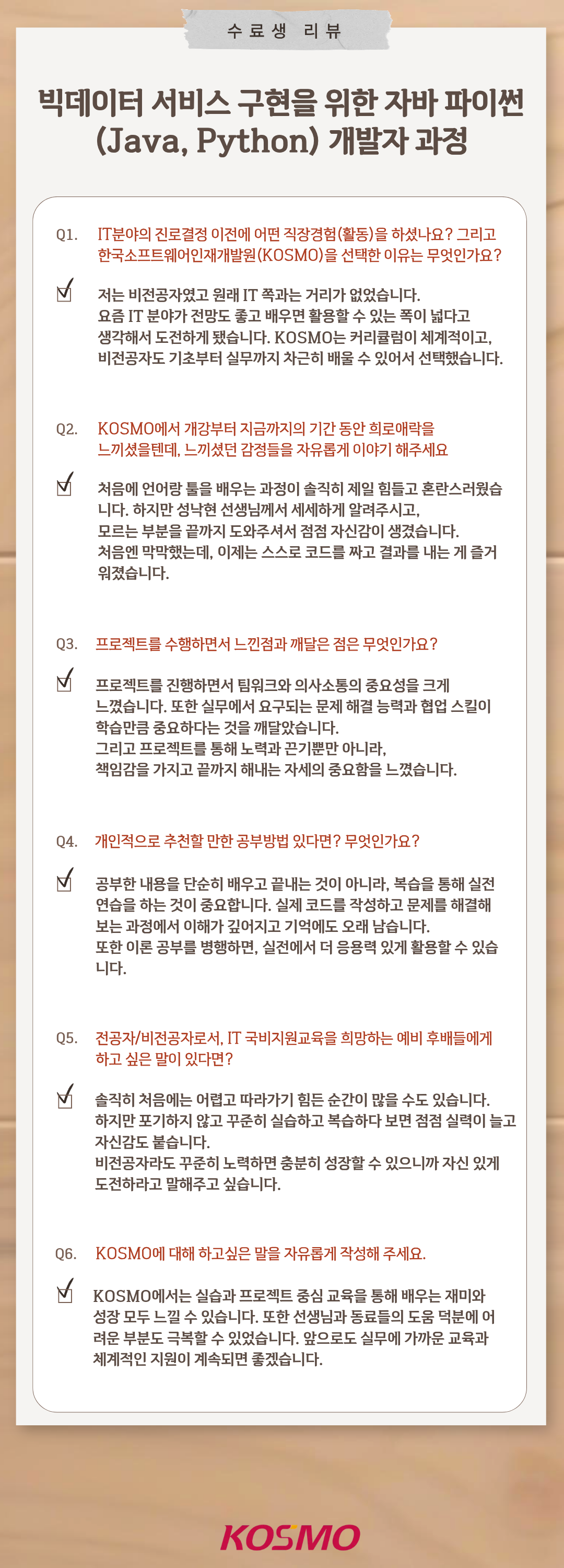 수료생 리뷰 빅데이터 서비스 구현을 위한 자바 파이썬 (Java, Python) 개발자 과정 Q1. IT분야의 진로결정 이전에 어떤 직장경험(활동)을 하셨나요? 그리고 한국소프트웨어인재개발원(KOSMO)을 선택한 이유는 무엇인가요?
A1. 저는 비전공자였고 원래 IT 쪽과는 거리가 없었습니다.
요즘 IT 분야가 전망도 좋고 배우면 활용할 수 있는 폭이 넓다고 생각해서 도전하게 됐습니다. KOSMO는 커리큘럼이 체계적이고, 비전공자도 기초부터 실무까지 차근히 배울 수 있어서 선택했습니다.

Q2. KOSMO에서 개강부터 지금까지의 기간 동안 희로애락을 느끼셨을텐데, 느끼셨던 감정들을 자유롭게 이야기 해주세요
A2. 처음에 언어랑 툴을 배우는 과정이 솔직히 제일 힘들고 혼란스러웠습니다. 하지만 성낙현 선생님께서 세세하게 알려주시고, 모르는 부분을 끝까지 도와주셔서 점점 자신감이 생겼습니다. 처음엔 막막했는데, 이제는 스스로 코드를 짜고 결과를 내는 게 즐거워졌습니다.

Q3. 프로젝트를 수행하면서 느낀점과 깨달은 점은 무엇인가요?
A3. 프로젝트를 진행하면서 팀워크와 의사소통의 중요성을 크게 느꼈습니다. 또한 실무에서 요구되는 문제 해결 능력과 협업 스킬이 학습만큼 중요하다는 것을 깨달았습니다.
그리고 프로젝트를 통해 노력과 끈기뿐만 아니라, 책임감을 가지고 끝까지 해내는 자세의 중요함을 느꼈습니다.

Q4. 개인적으로 추천할 만한 공부방법 있다면? 무엇인가요?
A4. 공부한 내용을 단순히 배우고 끝내는 것이 아니라, 복습을 통해 실전 연습을 하는 것이 중요합니다. 실제 코드를 작성하고 문제를 해결해보는 과정에서 이해가 깊어지고 기억에도 오래 남습니다. 또한 이론 공부를 병행하면 실전에서 더 응용력 있게 활용할 수 있습니다.

Q5. 전공자/비전공자로서, IT 국비지원교육을 희망하는 예비 후배들에게 하고 싶은 말이 있다면?
A5. 솔직히 처음에는 어렵고 따라가기 힘든 순간이 많을 수도 있습니다. 하지만 포기하지 않고 꾸준히 실습하고 복습하다 보면 점점 실력이 늘고 자신감도 붙습니다.
비전공자라도 꾸준히 노력하면 충분히 성장할 수 있으니까 자신 있게 도전하라고 말해주고 싶습니다.

Q6. KOSMO에 대해 하고 싶은 말을 자유롭게 작성해주세요.
A6. KOSMO에서는 실습과 프로젝트 중심 교육을 통해 배우는 재미와 성장을 모두 느낄 수 있습니다. 또한 선생님과 동료들의 도움 덕분에 어려운 부분도 극복할 수 있었습니다. 앞으로도 실무에 가까운 교육과 체계적인 지원이 계속되면 좋겠습니다.

