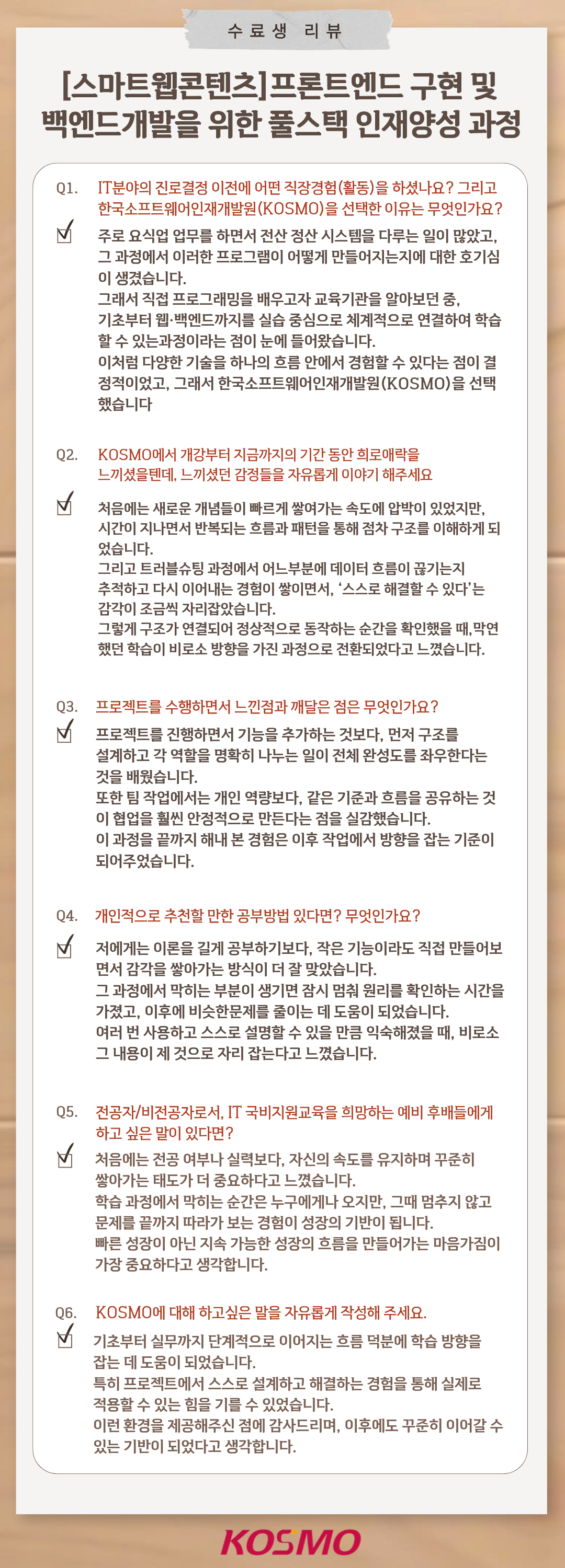 수강생 리뷰
  [스마트웹콘텐츠] 프론트엔드 구현 및 백엔드개발을 위한 풀스택 인재양성 과정
  Q1. IT분야의 진로결정 이전에 어떤 직장경험(활동)을 하셨나요? 그리고 한국소프트웨어인재개발원(KOSMO)을 선택한 이유는 무엇인가요?
A1. 주로 요식업 업무를 하면서 전산 정산 시스템을 다루는 일이 많았고, 그 과정에서 이러한 프로그램이 어떻게 만들어지는지에 대한 호기심이 생겼습니다. 그래서 직접 프로그래밍을 배우고자 교육기관을 알아보던 중, 기초부터 웹·백엔드까지를 실습 중심으로 체계적으로 연결하여 학습할 수 있는 과정이라는 점에 눈이 들어왔습니다. 이처럼 다양한 기술을 하나의 흐름 안에서 경험할 수 있다는 점이 결정적이었고, 그래서 한국소프트웨어인재개발원(KOSMO)을 선택했습니다.

Q2. KOSMO에서 개강부터 지금까지의 기간 동안 희로애락을 느끼셨을텐데, 느끼셨던 감정들을 자유롭게 이야기 해주세요
A2. 처음에는 새로운 개념들이 빠르게 쌓여가는 속도에 압박이 있었지만, 시간이 지나면서 반복되는 흐름과 패턴을 통해 점차 구조를 이해하게 되었습니다. 그리고 트러블슈팅 과정에서 어느부분에 데이터 흐름이 끊기는지 추적하고 다시 이어내는 경험이 쌓이면서, ‘스스로 해결할 수 있다’는 감각이 조금씩 자리잡았습니다. 그렇게 구조가 연결되어 정상적으로 동작하는 순간을 확인했을 때, 막연했던 학습이 비로소 방향을 가진 과정으로 전환되었다고 느꼈습니다.

Q3. 프로젝트를 수행하면서 느낀점과 깨달은 점은 무엇인가요?
A3. 프로젝트를 진행하면서 기능을 추가하는 것보다, 먼저 구조를 설계하고 각 역할을 명확히 나누는 일이 전체 완성도를 좌우한다는 것을 배웠습니다. 또한 팀 작업에서는 개인 역량보다, 같은 기준과 흐름을 공유하는 것이 협업을 훨씬 안정적으로 만든다는 점을 실감했습니다. 이 과정을 끝까지 해내 본 경험은 이후 작업에서 방향을 잡는 기준이 되어주었습니다.

Q4. 개인적으로 추천할 만한 공부방법 있다면? 무엇인가요?
A4. 저에게는 이론을 길게 공부하기보다, 작은 기능이라도 직접 만들어보면서 감각을 쌓아가는 방식이 더 잘 맞았습니다. 그 과정에서 막히는 부분이 생기면 잠시 멈춰 원리를 확인하는 시간을 가졌고, 이후에 비슷한문제를 줄이는 데 도움이 되었습니다. 여러 번 사용하고 스스로 설명할 수 있을 만큼 익숙해졌을 때, 비로소 그 내용이 제 것으로 자리 잡는다고 느꼈습니다.

Q5. 전공자/비전공자로서, IT 국비지원교육을 희망하는 예비 후배들에게 하고 싶은 말이 있다면?
A5. 처음에는 전공 여부나 실력보다, 자신의 속도를 유지하며 꾸준히 쌓아가는 태도가 더 중요하다고 느꼈습니다. 학습 과정에서 막히는 순간은 누구에게나 오지만, 그때 멈추지 않고 문제를 끝까지 따라가 보는 경험이 성장의 기반이 됩니다. 빠른 성장이 아닌 지속 가능한 성장의 흐름을 만들어가는 마음가짐이 가장 중요하다고 생각합니다.

Q6. KOSMO에 대해 하고싶은 말을 자유롭게 작성해 주세요.
A6. 기초부터 실무까지 단계적으로 이어지는 흐름 덕분에 학습 방향을 잡는 데 도움이 되었습니다. 특히 프로젝트에서 스스로 설계하고 해결하는 경험을 통해 실제로 적용할 수 있는 힘을 기를 수 있었습니다. 이런 환경을 제공해주신 점에 감사드리며, 이후에도 꾸준히 이어갈 수 있는 기반이 되었다고 생각합니다.

  
  
  