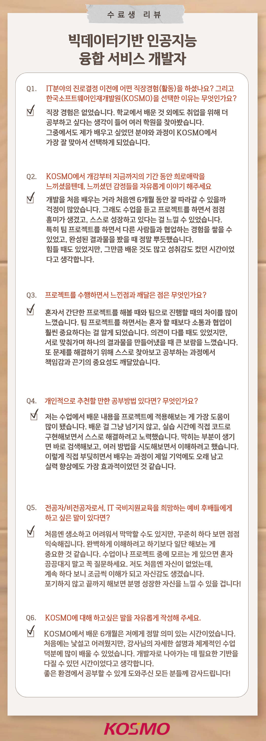 수료생 리뷰
  빅데이터기반 인공지능 융합 서비스 개발자
Q1. IT분야의 진로결정 이전에 어떤 직장경험(활동)을 하셨나요? 그리고 한국소프트웨어인재개발원(KOSMO)을 선택한 이유는 무엇인가요?
A1. 직장 경험은 없었습니다. 학교에서 배운 것 외에도 취업을 위해 더 공부하고 싶다는 생각이 들어 여러 학원을 찾아봤습니다. 그중에서도 제가 배우고 싶었던 분야와 과정이 KOSMO에서 가장 잘 맞아서 선택하게 되었습니다.

Q2. KOSMO에서 개강부터 지금까지의 기간 동안 희로애락을 느끼셨을텐데, 느끼셨던 감정들을 자유롭게 이야기 해주세요
A2. 개발을 처음 배우는 거라 처음엔 6개월 동안 잘 따라갈 수 있을까 걱정이 많았습니다. 그래도 수업을 듣고 프로젝트를 하면서 점점 흥미가 생겼고, 스스로 성장하고 있다는 걸 느낄 수 있었습니다. 특히 
팀 프로젝트를 하면서 다른 사람들과 협업하는 경험을 쌓을 수 있었고, 완성된 결과물을 봤을 때 정말 뿌듯했습니다. 힘들 때도 있었지만, 그만큼 배운 것도 많고 성취감도 컸던 시간이다고 생각합니다.

Q3. 프로젝트를 수행하면서 느낀점과 깨달은 점은 무엇인가요?
A3. 혼자서 간단한 프로젝트를 해볼 때와 팀으로 진행할 때의 차이를 많이 느꼈습니다. 팀 프로젝트를 하면서는 혼자 할 때보다 소통과 협업이 훨씬 중요하다는 걸 알게 되었습니다. 의견이 다를 때도 있었지만, 서로 맞춰가며 하나의 결과물을 만들어냈을 때 큰 보람을 느꼈습니다. 또 문제를 해결하기 위해 스스로 찾아보고 공부하는 과정에서 책임감과 끈기의 중요성을 깨달았습니다.

Q4. 개인적으로 추천할 만한 공부방법 있다면? 무엇인가요?
A4. 저는 수업에서 배운 내용을 프로젝트에 적용해보는 게 가장 도움이 많이 됐습니다. 배운 걸 그냥 넘기지 않고, 실습 시간에 직접 코드로 구현해보면서 스스로 해결하려고 노력했습니다. 막히는 부분이 생기면 바로 검색해보고, 여러 방법을 시도해보면서 이해하려고 했습니다. 이렇게 직접 부딪히면서 배우는 과정이 제일 기억에도 오래 남고 실력 향상에도 가장 효과적이었던 것 같습니다.

Q5. 전공자/비전공자로서, IT 국비지원교육을 희망하는 예비 후배들에게 하고 싶은 말이 있다면?
A5. 처음엔 생소하고 어려워서 막막할 수도 있지만, 꾸준히 하다 보면 점점 익숙해집니다. 완벽하게 이해하려고 하기보다 일단 한 번 해보는 게 중요한 것 같습니다.
수업이나 프로젝트 중에 모르는 게 있으면 혼자 끙끙대지 말고 꼭 질문하세요. 저도 처음엔 자신이 없었는데, 계속 하다 보니 조금씩 이해가 되고 자신감도 생겼습니다. 포기하지 않고 끝까지 해보면 분명 성장한 자신을 느낄 수 있을 겁니다!

Q6. KOSMO에 대해 하고싶은 말을 자유롭게 작성해 주세요.
A6. KOSMO에서 배운 6개월은 저에게 정말 의미 있는 시간이었습니다. 처음에는 낯설고 어려웠지만, 강사님의 자세한 설명과 체계적인 수업 덕분에 많이 배울 수 있었습니다. 개발자로 나아가는 데 필요한 기반을 다질 수 있던 시간이었다고 생각합니다. 좋은 환경에서 공부할 수 있게 도와주신 모든 분들께 감사드립니다!

  
  