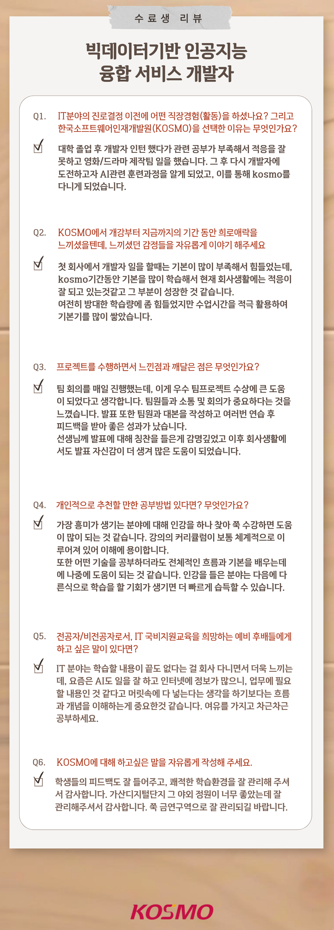 수료생 리뷰
  빅데이터기반 인공지능 융합 서비스 개발자

  Q1. IT분야의 진로결정 이전에 어떤 직장경험(활동)을 하셨나요? 그리고 한국소프트웨어인재개발원(KOSMO)을 선택한 이유는 무엇인가요?
A1. 대학 졸업 후 개발자 인턴 했다가 관련 공부가 부족해서 적응을 잘 못하고 영화/드라마 제작팀 일을 했습니다. 그 후 다시 개발자에 도전하고자 AI관련 훈련과정을 알게 되었고, 이를 통해 kosmo를 다니게 되었습니다.

Q2. KOSMO에서 개강부터 지금까지의 기간 동안 희로애락을 느끼셨을텐데, 느끼셨던 감정들을 자유롭게 이야기 해주세요
A2. 첫 회사에서 개발자 일을 할때는 기본이 많이 부족해서 힘들었는데, kosmo기간동안 기본을 많이 학습해서 현재 회사생활에는 적응이 잘 되고 있는것같고 그 부분이 성장한 것 같습니다. 여전히 방대한 학습량에 좀 힘들었지만 수업시간을 적극 활용하여 기본기를 많이 쌓았습니다.

Q3. 프로젝트를 수행하면서 느낀점과 깨달은 점은 무엇인가요?
A3. 팀 회의를 매일 진행했는데, 이게 우수 팀프로젝트 수상에 큰 도움이 되었다고 생각합니다. 팀원들과 소통 및 회의가 중요하다는 것을 느꼈습니다. 발표 또한 팀원과 대본을 작성하고 여러번 연습 후 피드백을 받아 좋은 성과가 났습니다. 선생님께 발표에 대해 칭찬을 들은게 감명깊었고 이후 회사생활에 서도 발표 자신감이 더 생겨 많은 도움이 되었습니다.

Q4. 개인적으로 추천할 만한 공부방법 있다면? 무엇인가요?
A4. 가장 흥미가 생기는 분야에 대해 인강을 하나 찾아 쭉 수강하면 도움이 많이 되는 것 같습니다. 강의의 커리큘럼이 보통 체계적으로 이루어져 있어 이해에 용이합니다. 또한 어떤 기술을 공부하더라도 전체적인 흐름과 기본을 배우는데에 나중에 도움이 되는 것 같습니다. 인강을 들은 분야는 다음에 다른식으로 학습을 할 기회가 생기면 더 빠르게 습득할 수 있습니다.

Q5. 전공자/비전공자로서, IT 국비지원교육을 희망하는 예비 후배들에게 하고 싶은 말이 있다면?
A5. IT 분야는 학습할 내용이 끝도 없다는 걸 회사 다니면서 더욱 느끼는데, 요즘은 AI도 일을 잘 하고 인터넷에 정보가 많으니, 업무에 필요한 내용인 것 같다고 머릿속에 다 넣는다는 생각을 하기보다는 흐름과 개념을 이해하는게 중요한것 같습니다. 여유를 가지고 차근차근 공부하세요.

Q6. KOSMO에 대해 하고싶은 말을 자유롭게 작성해 주세요.
A6. 학생들의 피드백도 잘 들어주고, 쾌적한 학습환경을 잘 관리해 주셔서 감사합니다. 가산디지털단지 그 야외 정원이 너무 좋았는데 잘 관리해주셔서 감사합니다. 쭉 금연구역으로 잘 관리되길 바랍니다.

