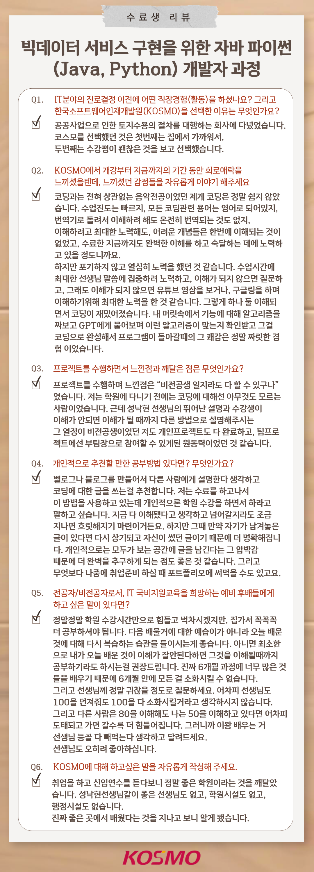 수료생 리뷰
  빅데이터 서비스 구현을 위한 자바 파이썬(Java, Python) 개발자 과정
  Q1. IT분야의 진로결정 이전에 어떤 직장경험(활동)을 하셨나요? 그리고 한국소프트웨어인재개발원(KOSMO)을 선택한 이유는 무엇인가요?
A1. 공공사업으로 인한 토지수용의 절차를 대행하는 회사에 다녔었습니다. 코스모를 선택했던 것은 첫번째는 집에서 가까워서, 두번째는 수강평이 괜찮은 것을 보고 선택했습니다.

Q2. KOSMO에서 개강부터 지금까지의 기간 동안 희로애락을 느끼셨을텐데, 느끼셨던 감정들을 자유롭게 이야기 해주세요
A2. 코딩과는 전혀 상관없는 음악전공이었던 제게 코딩은 정말 쉽지 않았습니다. 수업진도는 빠르지, 모든 코딩관련 용어는 영어로 되어있지, 번역기로 돌려서 이해하려 해도 온전히 번역되는 것도 없지, 이해하려고 최대한 노력해도, 어려운 개념들은 한번에 이해되는 것이 없었고, 수료한 지금까지도 완벽한 이해를 하고 숙달하는 데에 노력하고 있을 정도니까요. 하지만 포기하지 않고 열심히 노력을 했던 것 같습니다. 수업시간에 최대한 선생님 말씀에 집중하려 노력하고, 이해가 되지 않으면 질문하고, 그래도 이해가 되지 않으면 유튜브 영상을 보거나, 구글링을 하며 이해하기위해 최대한 노력을 한 것 같습니다. 그렇게 하나 둘 이해되면서 코딩이 재밌어졌습니다. 내 머릿속에서 기능에 대해 알고리즘을 짜보고 GPT에게 물어보며 이런 알고리즘이 맞는지 확인받고 그걸 코딩으로 완성해서 프로그램이 돌아갈때의 그 쾌감은 정말 짜릿한 경험 이었습니다. 

Q3. 프로젝트를 수행하면서 느낀점과 깨달은 점은 무엇인가요?
A3. 프로젝트를 수행하면서 느낀점은 “비전공생 일지라도 다 할 수 있구나”였습니다. 처음 학원에 다니기 전에는 코딩에 대해선 아무것도 모르는 사람이었습니다. 근데 성낙현 선생님의 뛰어난 설명과 수강생이 이해가 안되면 이해가 될 때까지 다른 방법으로 설명해주시는 그 열정이 비전공생이었던 저도 개인프로젝트도 다 완료하고, 팀프로젝트에선 부팀장으로 참여할 수 있게된 원동력이었던 것 같습니다.

Q4. 개인적으로 추천할 만한 공부방법 있다면? 무엇인가요?
A4. 벨로그나 블로그를 만들어서 다른 사람에게 설명한다 생각하고 코딩에 대한 글을 쓰는걸 추천합니다. 저는 수료를 하고나서 이 방법을 사용하고 있는데 개인적으로 학원 수강을 하면서 하라고 말하고 싶습니다. 지금 다 이해됐다고 생각하고 넘어갈지라도 조금 지나면 흐릿해지기 마련이거든요. 하지만 그때 만약 자기가 남겨놓은 글이 있다면 다시 상기되고 자신이 썼던 글이기 때문에 더 명확해집니다. 개인적으로는 모두가 보는 공간에 글을 남긴다는 그 압박감 때문에 더 완벽을 추구하게 되는 점도 좋은 것 같습니다. 그리고 무엇보다 나중에 취업준비 하실 때 포트폴리오에 써먹을 수도 있고요.

Q5. 전공자/비전공자로서, IT 국비지원교육을 희망하는 예비 후배들에게 하고 싶은 말이 있다면?
A5. 정말정말 학원 수강시간만으로 힘들고 벅차시겠지만, 집가서 꼭꼭꼭 더 공부하셔야 됩니다. 다음 배울거에 대한 예습이가 아니라 오늘 배운 것에 대해 다시 복습하는 습관을 들이시는게 좋습니다.아니면 최소한으로 내가 오늘 배운 것이 이해가 잘안된다하면 그것을 이해될때까지 공부하기라도 하시는걸 권장드립니다. 진짜 6개월 과정에 너무 많은 것들을 배우기 때문에 6개월 안에 모든 걸 소화시킬 수 없습니다. 그리고 선생님께 정말 귀찮을 정도로 질문하세요. 어차피 선생님도 100을 던져줘도 100을 다 소화시킬거라고 생각하시지 않습니다. 그리고 다른 사람은 80을 이해해도 나는 50을 이해하고 있다면 어차피 도태되고 가면 갈수록 더 힘들어집니다. 그러니까 이왕 배우는 거 선생님 등골 다 빼먹는다 생각하고 달려드세요. 선생님도 오히려 좋아하십니다.

Q6. KOSMO에 대해 하고싶은 말을 자유롭게 작성해 주세요.
A6. 취업을 하고 신입연수를 듣다보니 정말 좋은 학원이라는 것을 깨달았습니다. 성낙현선생님같이 좋은 선생님도 없고, 학원시설도 없고, 행정시설도 없습니다. 진짜 좋은 곳에서 배웠다는 것을 지나고 보니 알게 됐습니다.

