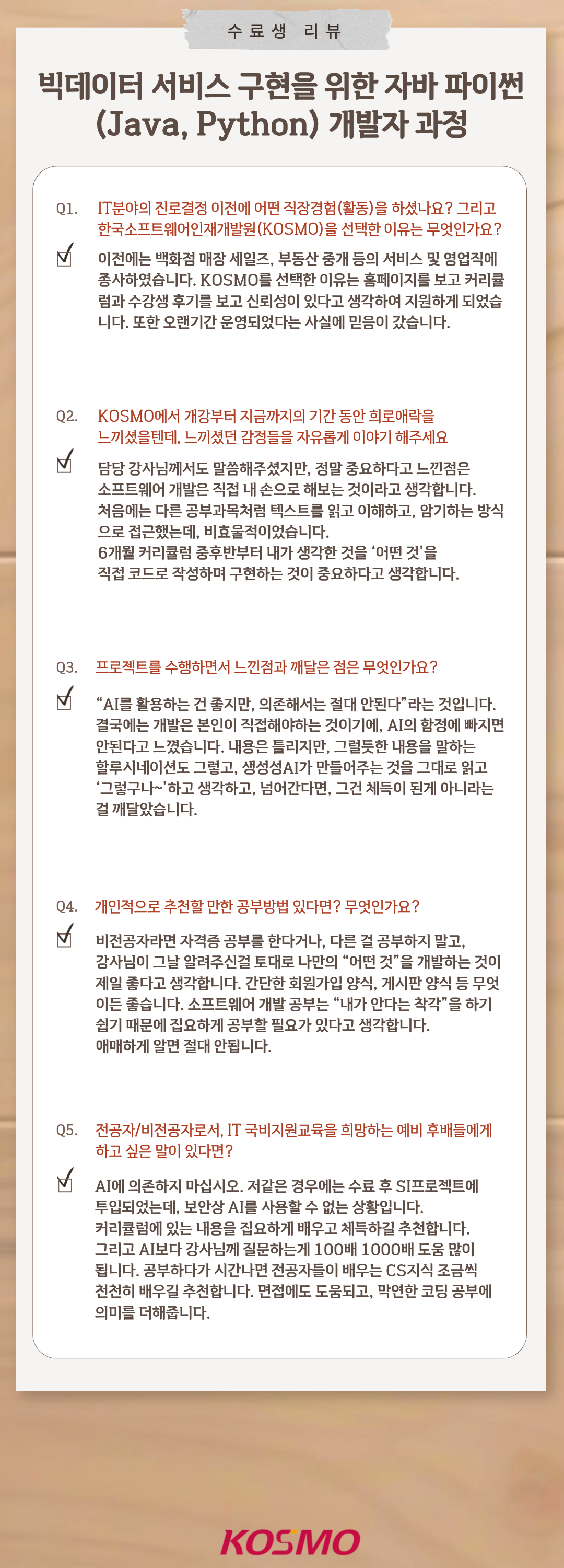 수료생 리뷰 빅데이터 서비스 구현을 위한 자바 파이썬(Java, Python) 개발자 과정
  Q1. IT분야의 진로결정 이전에 어떤 직장경험(활동)을 하셨나요? 그리고 한국소프트웨어인재개발원(KOSMO)을 선택한 이유는 무엇인가요?
A1. 이전에는 백화점 매장 세일즈, 부동산 중개 등의 서비스 및 영업직에 종사하였습니다. KOSMO를 선택한 이유는 홈페이지를 보고 커리큘럼과 수강생 후기를 보고 신뢰성이 있다고 생각하여 지원하게 되었습니다. 또한 오랜기간 운영되었다는 사실에 믿음이 갔습니다.

Q2. KOSMO에서 개강부터 지금까지의 기간 동안 희로애락을 느끼셨을텐데, 느끼셨던 감정들을 자유롭게 이야기 해주세요
A2. 담당 강사님께서도 말씀해주셨지만, 정말 중요하다고 느낀점은 소프트웨어 개발은 직접 내 손으로 해보는 것이라고 생각합니다. 처음에는 다른 공부과목처럼 텍스트를 읽고 이해하고, 암기하는 방식으로 접근했는데, 비효율적이었습니다. 6개월 커리큘럼 중후반부터 내가 생각한 것을 ‘어떤 것’을 직접 코드로 작성하며 구현하는 것이 중요하다고 생각합니다. 

Q3. 프로젝트를 수행하면서 느낀점과 깨달은 점은 무엇인가요?
A3. “AI를 활용하는 건 좋지만, 의존해서는 절대 안된다”라는 것입니다. 결국에는 개발은 본인이 직접해야하는 것이기에, AI의 함정에 빠지면 안된다고 느꼈습니다. 내용은 틀리지만, 
그럴듯한 내용을 말하는 할루시네이션도 그렇고, 생성성AI가 만들어주는 것을 그대로 읽고 ‘그렇구나~’ 하고 생각하고, 넘어간다면, 그건 체득이 된게 아니라는 걸 깨달았습니다. 

Q4. 개인적으로 추천할 만한 공부방법 있다면? 무엇인가요?
A4. 비전공자라면 자격증 공부를 한다거나, 다른 걸 공부하지 말고, 강사님이 그날 알려주신걸 토대로 나만의 “어떤 것”을 개발하는 것이 제일 좋다고 생각합니다. 간단한 회원가입 양식, 게시판 양식 등 무엇이든 좋습니다. 소프트웨어 개발 공부는 “내가 안다는 착각”을 하기 쉽기 때문에 집요하게 공부할 필요가 있다고 생각합니다.
애매하게 알면 절대 안됩니다. 

Q5. 전공자/비전공자로서, IT 국비지원교육을 희망하는 예비 후배들에게 하고 싶은 말이 있다면?
A4. AI에 의존하지 마십시오. 저같은 경우에는 수료 후 SI프로젝트에 투입되었는데, 보안상 AI를 사용할 수 없는 상황입니다. 커리큘럼에 있는 내용을 집요하게 배우고 체득하길 추천합니다. 그리고 AI보다 강사님께 질문하는게 100배 1000배 도움 많이 됩니다. 공부하다가 시간나면 전공자들이 배우는 CS지식 조금씩 천천히 배우길 추천합니다. 면접에도 도움되고, 막연한 코딩 공부에 의미를 더해줍니다.
