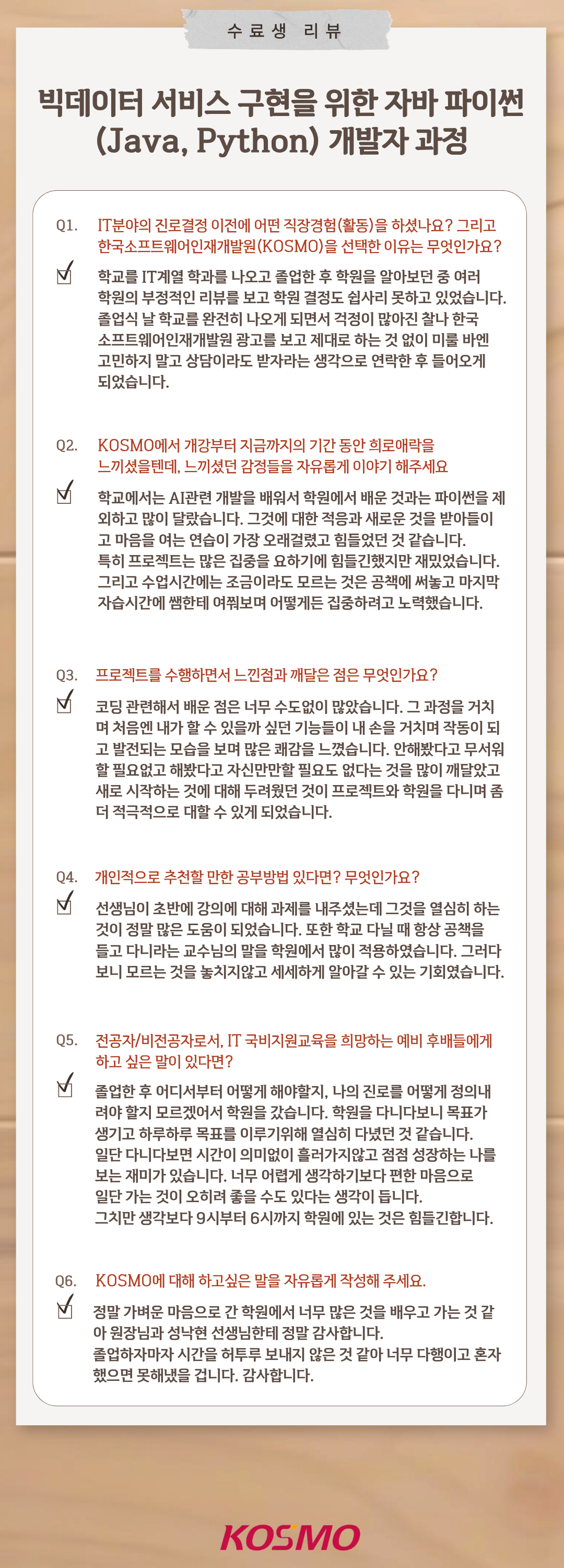 
  수료생 리뷰
  빅데이터 서비스 구현을 위한 자바 파이썬(Java, Python) 개발자 과정

  Q1. IT분야의 진로결정 이전에 어떤 직장경험(활동)을 하셨나요? 그리고 한국소프트웨어인재개발원(KOSMO)을 선택한 이유는 무엇인가요?
A1. 학교를 IT계열 학과를 나오고 졸업한 후 학원을 알아보던 중 여러 학원의 부정적인 리뷰를 보고 학원 결정도 쉽사리 못하고 있었습니다. 졸업식 날 학교를 완전히 나오게 되면서 걱정이 많아진 찰나 한국소프트웨어인재개발원 광고를 보고 제대로 하는 것 없이 미룰 바엔 고민하지 말고 상담이라도 받자라는 생각으로 연락한 후 들어오게 되었습니다.

Q2. KOSMO에서 개강부터 지금까지의 기간 동안 희로애락을 느끼셨을텐데, 느끼셨던 감정들을 자유롭게 이야기 해주세요
A2 .학교에서는 AI관련 개발을 배워서 학원에서 배운 것과는 파이썬을 제외하고 많이 달랐습니다. 그것에 대한 적응과 새로운 것을 받아들이고 마음을 여는 연습이 가장 오래걸렸고 힘들었던 것 같습니다. 특히 프로젝트는 많은 집중을 요하기에 힘들긴 했지만 재밌었습니다. 그리고 수업시간에는 조금이라도 모르는 것은 공책에 써놓고 마지막 자습시간에 쌤한테 여쭤보며 어떻게든 집중하려고 노력했습니다.

Q3. 프로젝트를 수행하면서 느낀점과 깨달은 점은 무엇인가요?
A3. 코딩 관련해서 배운 점은 너무 수도없이 많았습니다. 그 과정을 거치며 처음엔 내가 할 수 있을까 싶던 기능들이 내 손을 거치며 작동이 되고 발전되는 모습을 보며 많은 쾌감을 느꼈습니다. 안해봤다고 무서워할 필요없고 해봤다고 자신만만할 필요도 없다는 것을 많이 깨달았고 새로 시작하는 것에 대해 두려웠던 것이 프로젝트와 학원을 다니며 좀 더 적극적으로 대할 수 있게 되었습니다.

Q4. 개인적으로 추천할 만한 공부방법 있다면? 무엇인가요?
A4. 선생님이 초반에 강의에 대해 과제를 내주셨는데 그것을 열심히 하는 것이 정말 많은 도움이 되었습니다. 또한 학교 다닐 때 항상 공책을 들고 다니라는 교수님의 말을 학원에서 많이 적용하였습니다. 그러다 보니 모르는 것을 놓치지않고 세세하게 알아갈 수 있는 기회였습니다.

Q5. 전공자/비전공자로서, IT 국비지원교육을 희망하는 예비 후배들에게 하고 싶은 말이 있다면?
A5. 졸업한 후 어디서부터 어떻게 해야할지, 나의 진로를 어떻게 정의 내려야 할지 모르겠어서 학원을 갔습니다. 학원을 다니다보니 목표가 생기고 하루하루 목표를 이루기위해 열심히 다녔던 것 같습니다. 일단 다니다보면 시간이 의미없이 흘러가지 않고 점점 성장하는 나를 보는 재미가 있습니다. 너무 어렵게 생각하기보다 편한 마음으로 일단 가는 것이 오히려 좋을 수도 있다는 생각이 듭니다.
그치만 생각보다 9시부터 6시까지 학원에 있는 것은 힘들긴합니다.

Q6. KOSMO에 대해 하고싶은 말을 자유롭게 작성해 주세요.
A6. 정말 가벼운 마음으로 간 학원에서 너무 많은 것을 배우고 가는 것 같아 원장님과 성낙현 선생님한테 정말 감사합니다. 졸업하자마자 시간을 허투루 보내지 않은 것 같아 너무 다행이고 혼자 했으면 못해냈을 겁니다. 감사합니다.