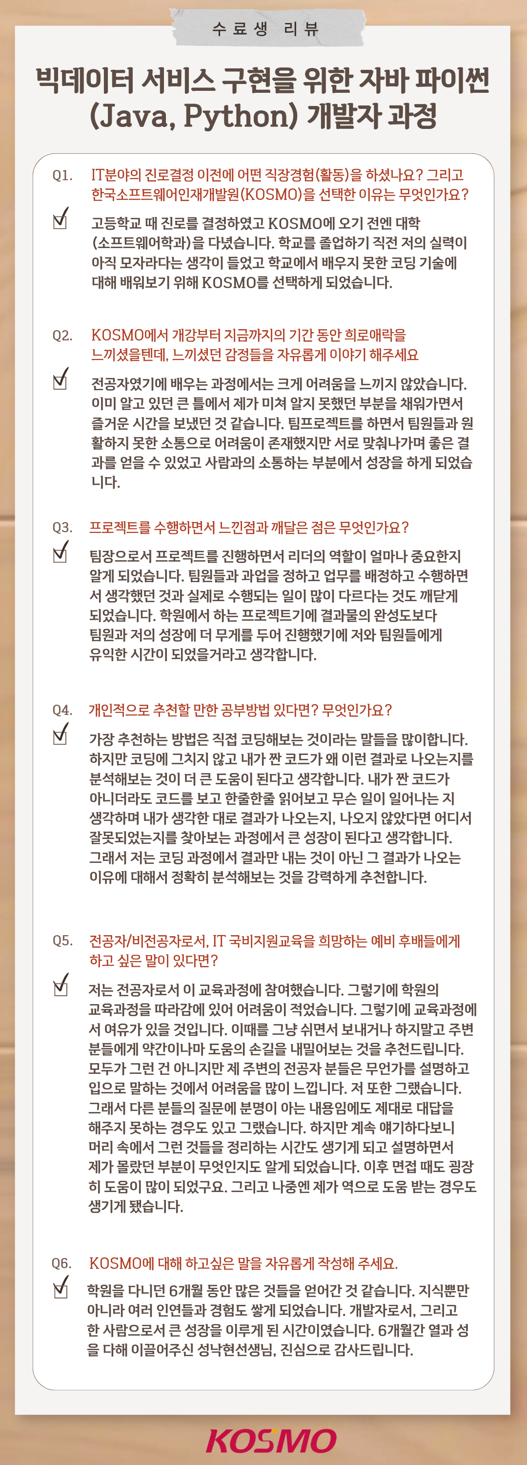 
  수료생 리뷰
  빅데이터 서비스 구현을 위한 자바 파이썬(Java, Python) 개발자 과정
  
  Q1. IT분야의 진로결정 이전에 어떤 직장경험(활동)을 하셨나요? 그리고 한국소프트웨어인재개발원(KOSMO)을 선택한 이유는 무엇인가요?
A1. 고등학교 때 진로를 결정하였고 KOSMO에 오기 전엔 대학(소프트웨어학과)을 다녔습니다. 학교를 졸업하기 직전 저의 실력이 아직 모자라다는 생각이 들었고 학교에서 배우지 못한 코딩 기술에 대해 배워보기 위해 KOSMO를 선택하게 되었습니다.

Q2. KOSMO에서 개강부터 지금까지의 기간 동안 희로애락을 느끼셨을텐데, 느끼셨던 감정들을 자유롭게 이야기 해주세요
A2. 전공자였기에 배우는 과정에서는 크게 어려움을 느끼지 않았습니다. 이미 알고 있던 큰 틀에서 제가 미처 알지 못했던 부분을 채워가면서 즐거운 시간을 보냈던 것 같습니다. 팀프로젝트를 하면서 팀원들과 원활하지 못한 소통으로 어려움이 존재했지만 서로 맞춰나가며 좋은 결과를 얻을 수 있었고 사람과의 소통하는 부분에서 성장을 하게 되었습니다.

Q3. 프로젝트를 수행하면서 느낀점과 깨달은 점은 무엇인가요?
A3. 팀장으로서 프로젝트를 진행하면서 리더의 역할이 얼마나 중요한지 알게 되었습니다. 팀원들과 과업을 정하고 업무를 배정하고 수행하면서 생각했던 것과 실제로 수행되는 일이 많이 다르다는 것도 깨닫게 되었습니다. 학원에서 하는 프로젝트기에 결과물의 완성도보다 팀원과 저의 성장에 더 무게를 두어 진행했기에 저와 팀원들에게 유익한 시간이 되었을거라고 생각합니다.

Q4. 개인적으로 추천할 만한 공부방법 있다면? 무엇인가요?
A4. 가장 추천하는 방법은 직접 코딩해보는 것이라는 말들을 많이합니다. 하지만 코딩에 그치지 않고 내가 짠 코드가 왜 이런 결과로 나오는지를 분석해보는 것이 더 큰 도움이 된다고 생각합니다. 내가 짠 코드가 아니더라도 코드를 보고 한줄한줄 읽어보고 무슨 일이 일어나는지 생각하며 내가 생각한 대로 결과가 나오는지, 나오지 않았다면 어디서 잘못되었는지를 찾아보는 과정에서 큰 성장이 된다고 생각합니다. 그래서 저는 코딩 과정에서 결과만 내는 것이 아닌 그 결과가 나오는 이유에 대해서 정확히 분석해보는 것을 강력하게 추천합니다.

Q5. 전공자/비전공자로서, IT 국비지원교육을 희망하는 예비 후배들에게 하고 싶은 말이 있다면?
A5. 저는 전공자로서 이 교육과정에 참여했습니다. 그렇기에 학원의 교육과정을 따라감에 있어 어려움이 적었습니다. 그렇기에 교육과정에서 여유가 있을 것입니다. 하지만 그냥 쉬면서 보내거나 하지말고 주변 분들에게 약간이나마 도움의 손길을 내밀어보는 것을 추천드립니다. 모두가 그런 건 아니지만 제 주변의 전공자 분들은 무언가를 설명하고 입으로 말하는 것에서 어려움을 많이 느낍니다. 저 또한 그랬습니다.그래서 다른 분들의 질문에 분명이 아는 내용임에도 제대로 대답을 해주지 못하는 경우도 있고 그랬습니다. 하지만 계속 얘기하다보니 머리 속에서 그런 것들을 정리하는 시간도 생기게 되고 설명하면서 제가 몰랐던 부분이 무엇인지도 알게 되었습니다. 이후 면접 때도 굉장히 도움이 많이 되었구요. 그리고 나중엔 제가 역으로 도움 받는 경우도 생기게 됐습니다.

Q6. KOSMO에 대해 하고싶은 말을 자유롭게 작성해 주세요.
A6. 학원을 다니던 6개월 동안 많은 것들을 얻어간 것 같습니다. 지식뿐만 아니라 여러 인연들과 경험도 쌓게 되었습니다. 개발자로서, 그리고 한 사람으로서 큰 성장을 이루게 된 시간이었습니다. 6개월간 열과 성을 다해 이끌어주신 성낙현선생님, 진심으로 감사드립니다.

  
  