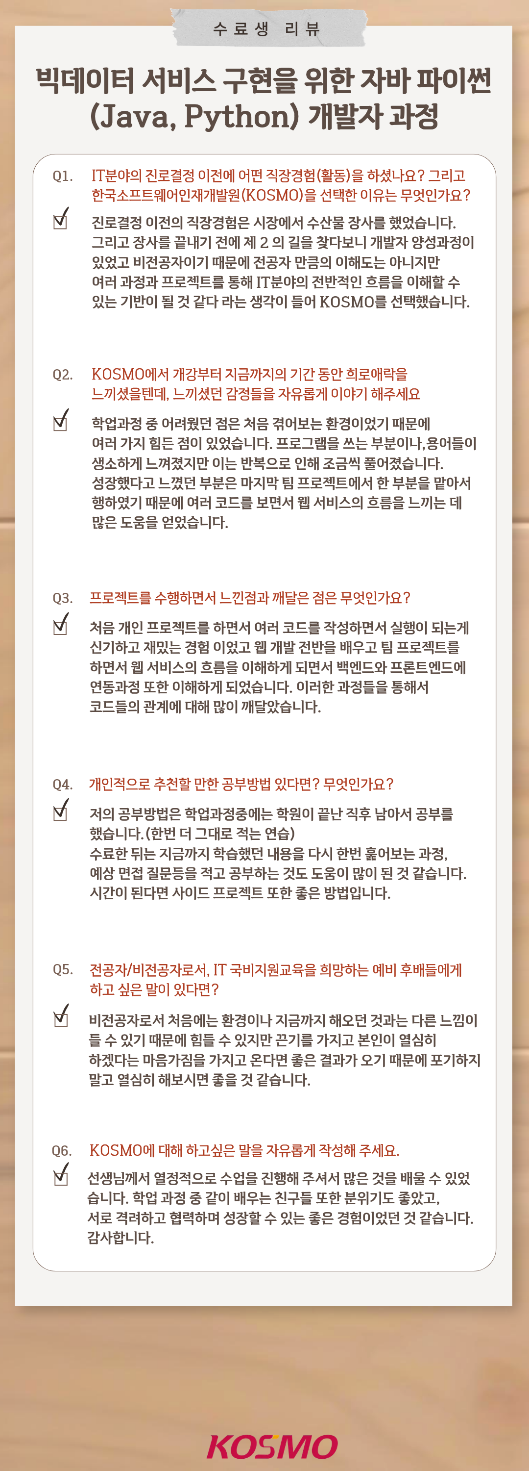 
  수료생 리뷰
  빅데이터 서비스 구현을 위한 자바 파이썬(Java, Python) 개발자 과정

  Q1. IT분야의 진로결정 이전에 어떤 직장경험(활동)을 하셨나요? 그리고 한국소프트웨어인재개발원(KOSMO)을 선택한 이유는 무엇인가요?
A1. 진로결정 이전의 직장경험은 시장에서 수산물 장사를 했었습니다. 그리고 장사를 끝내기 전에 제 2의 길을 찾다보니 개발자 양성과정이 있었고 비전공자이기 때문에 전공자 만큼의 이해도는 아니지만 여러 과정과 프로젝트를 통해 IT분야의 전반적인 흐름을 이해할 수 있는 기반이 될 것 같다 라는 생각이 들어 KOSMO를 선택했습니다.

Q2. KOSMO에서 개강부터 지금까지의 기간 동안 희로애락을 느끼셨을텐데, 느끼셨던 감정들을 자유롭게 이야기 해주세요
A2. 학업과정 중 어려웠던 점은 처음 겪어보는 환경이었기 때문에 여러가지 힘든 점이 있었습니다. 프로그램을 쓰는 부분이나, 용어들이 생소하게 느껴졌지만 이는 반복으로 인해 조금씩 풀어졌습니다. 성장했다고 느꼈던 부분은 마지막 팀 프로젝트에서 한 부분을 맡아서 행하였기 때문에 여러 코드를 보면서 웹 서비스의 흐름을 느끼는 데 많은 도움을 얻었습니다.

Q3. 프로젝트를 수행하면서 느낀점과 깨달은 점은 무엇인가요?
A3. 처음 개인 프로젝트를 하면서 여러 코드를 작성하면서 실행이 되는게 신기하고 재밌는 경험이었고 웹 개발 전반을 배우고 팀 프로젝트를 하면서 웹 서비스의 흐름을 이해하게 되면서 백엔드와 프론트엔드에 연동과정 또한 이해하게 되었습니다. 이러한 과정들을 통해서 코드들의 관계에 대해 많이 깨달았습니다.

Q4. 개인적으로 추천할 만한 공부방법 있다면? 무엇인가요?
A4. 저의 공부방법은 학업과정중에는 학원이 끝난 직후 남아서 공부를 했습니다.(한번 더 그대로 적는 연습)
수료한 뒤는 지금까지 학습했던 내용을 다시 한번 훑어보는 과정, 예상 면접 질문등을 적고 공부하는 것도 도움이 많이 된 것 같습니다. 시간이 된다면 사이드 프로젝트 또한 좋은 방법입니다.

Q5. 전공자/비전공자로서, IT 국비지원교육을 희망하는 예비 후배들에게 하고 싶은 말이 있다면?
A5. 비전공자로서 처음에는 환경이나 지금까지 해오던 것과는 다른 느낌이 들 수 있기 때문에 힘들 수 있지만 끈기를 가지고 본인이 열심히 하겠다는 마음가짐을 가지고 온다면 좋은 결과가 오기 때문에 포기하지 말고 열심히 해보시면 좋을 것 같습니다.

Q6. KOSMO에 대해 하고싶은 말을 자유롭게 작성해 주세요.
A6. 선생님께서 열정적으로 수업을 진행해 주셔서 많은 것을 배울 수 있었습니다. 학업 과정 중 같이 배우는 친구들 또한 분위기도 좋았고, 서로 격려하고 협력하며 성장할 수 있는 좋은 경험이었던 것 같습니다. 감사합니다.
