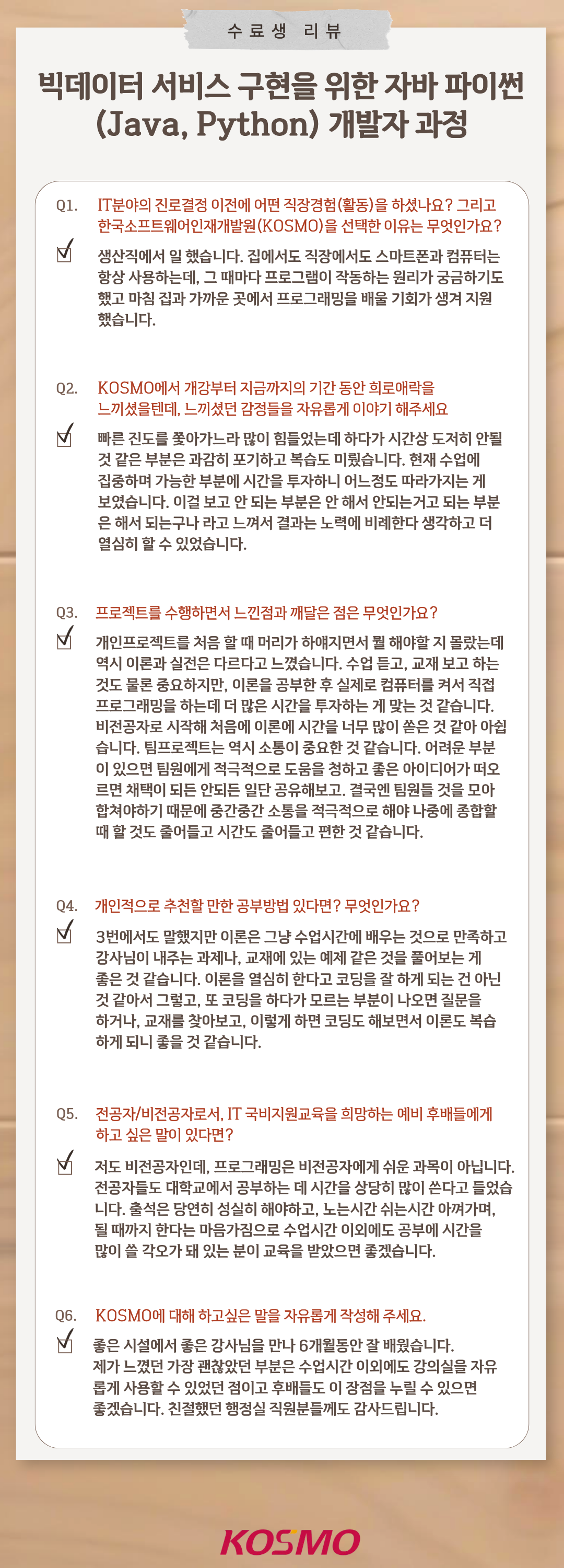 
  수료생 리뷰
  빅데이터 서비스 구현을 위한 자바 파이썬(Java, Python) 개발자 과정
  Q1. IT분야의 진로결정 이전에 어떤 직장경험(활동)을 하셨나요? 그리고 한국소프트웨어인재개발원(KOSMO)을 선택한 이유는 무엇인가요?
A1. 생산직에서 일 했습니다. 집에서도 직장에서도 스마트폰과 컴퓨터는 항상 사용하는데, 그 때마다 프로그램이 작동하는 원리가 궁금하기도 했고 마침 집과 가까운 곳에서 프로그래밍을 배울 기회가 생겨 지원했습니다.

Q2. KOSMO에서 개강부터 지금까지의 기간 동안 희로애락을 느끼셨을텐데, 느끼셨던 감정들을 자유롭게 이야기 해주세요
A2. 빠른 진도를 쫓아가느라 많이 힘들었는데 하나가 시간상 도저히 안될 것 같은 부분은 과감히 포기하고 복습도 미뤘습니다. 현재 수업에 집중하며 가능한 부분에 시간을 투자하니 어느 정도 따라가지는 게 보였습니다. 이걸 보고 안 되는 부분은 안 해서 안되는 거고 되는 부분은 해서 되는구나 라고 느껴서 결과는 노력에 비례한다 생각하고 더 열심히 할 수 있었습니다.

Q3. 프로젝트를 수행하면서 느낀점과 깨달은 점은 무엇인가요?
A3. 개인프로젝트를 처음 할 때 머리가 하얘지면서 뭘 해야 할지 몰랐는데 역시 이론과 실전은 다르다고 느꼈습니다. 수업 듣고, 교재 보고 하는 것도 물론 중요하지만, 이론을 공부한 후 실제로 컴퓨터를 켜서 직접 프로그래밍을 하는데 더 많은 시간을 투자하는 게 맞는 것 같습니다. 비전공자로 시작해 처음에 이론에 시간을 너무 많이 쓴 것 같아 아쉽습니다. 팀프로젝트는 역시 소통이 중요한 것 같습니다. 어려운 부분이 있으면 팀원에게 적극적으로 도움을 청하고 좋은 아이디어가 떠오르면 채택이 되든 안되든 일단 공유해보고, 결국엔 팀원들 것을 모아 합쳐야하기 때문에 중간중간 소통을 적극적으로 해야 나중에 종합할 때 할 것도 줄어들고 시간도 줄어들고 편한 것 같습니다.

Q4. 개인적으로 추천할 만한 공부방법 있다면? 무엇인가요?
A4. 3번에서 말했지만 이론은 그냥 수업시간에 배우는 것으로 만족하고 강사님이 내주는 과제나, 교재에 있는 예제 같은 것을 풀어보는 게 좋은 것 같습니다. 이론을 열심히 한다고 코딩을 잘 하게 되는 건 아닌 것 같아서 그렇고, 또 코딩을 하다가 모르는 부분이 나오면 질문을 하거나, 교재를 찾아보고, 이렇게 하면 코딩도 해보면서 이론도 복습하게 되니 좋을 것 같습니다.

Q5. 전공자/비전공자로서, IT 국비지원교육을 희망하는 예비 후배들에게 하고 싶은 말이 있다면?
A5. 저도 비전공자인데, 프로그래밍은 비전공자에게 쉬운 과목이 아닙니다. 전공자들도 대학교에서 공부하는 데 시간을 상당히 많이 쓴다고 들었습니다. 출석은 당연히 성실히 해야 하고, 노는시간 쉬는시간 아껴가며, 될 때까지 한다는 마음가짐으로 수업시간 이외에도 공부에 시간을 많이 쓸 각오가 돼 있는 분이 교육을 받았으면 좋겠습니다.

Q6. KOSMO에 대해 하고싶은 말을 자유롭게 작성해 주세요.
A6. 좋은 시설에서 좋은 강사님을 만나 6개월동안 잘 배웠습니다. 제가 느꼈던 가장 괜찮았던 부분은 수업시간 이외에도 강의실을 자유롭게 사용할 수 있었다는 점이고 후배들도 이 장점을 누릴 수 있으면 좋겠습니다. 친절했던 행정실 직원분들께도 감사드립니다.